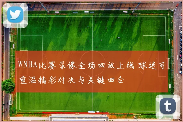 WNBA比赛录像全场回放上线 球迷可重温精彩对决与关键回合