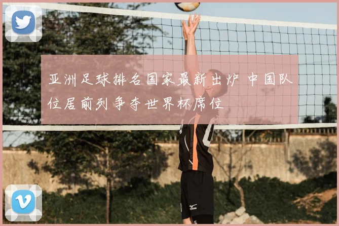 亚洲足球排名国家最新出炉 中国队位居前列争夺世界杯席位