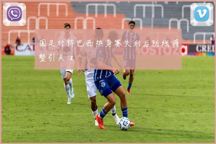 国足对阵巴西热身赛失利后防线调整引关注