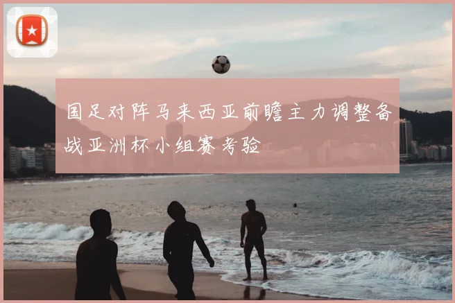 国足对阵马来西亚前瞻主力调整备战亚洲杯小组赛考验