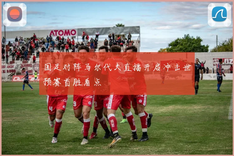 国足对阵马尔代夫直播开启冲击世预赛首胜看点