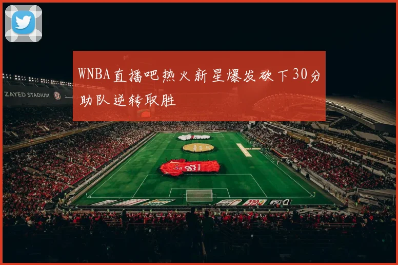 WNBA直播吧热火新星爆发砍下30分助队逆转取胜