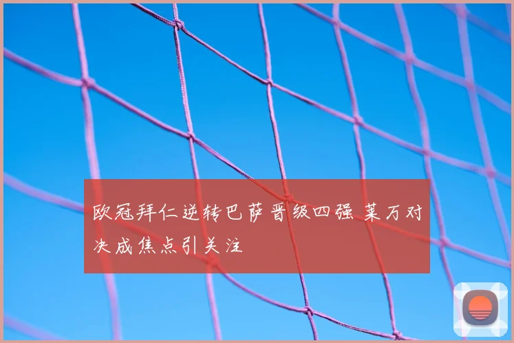 欧冠拜仁逆转巴萨晋级四强 莱万对决成焦点引关注