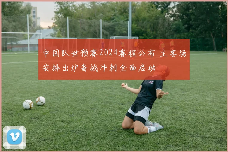 中国队世预赛2024赛程公布 主客场安排出炉备战冲刺全面启动
